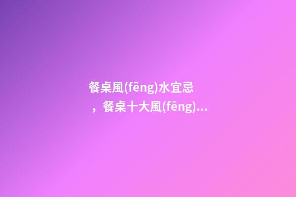 餐桌風(fēng)水宜忌，餐桌十大風(fēng)水講究